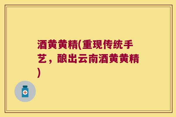 酒黄黄精(重现传统手艺,酿出云南酒黄黄精) 酒黄黄精(重现传统手艺,酿出云南酒黄黄精)