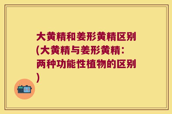 大黄精和姜形黄精区别(大黄精与姜形黄精：两种功能性植物的区别)