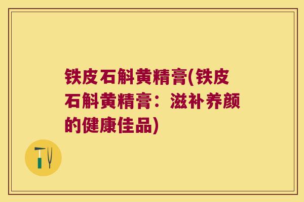 铁皮石斛黄精膏(铁皮石斛黄精膏：滋补养颜的健康佳品)