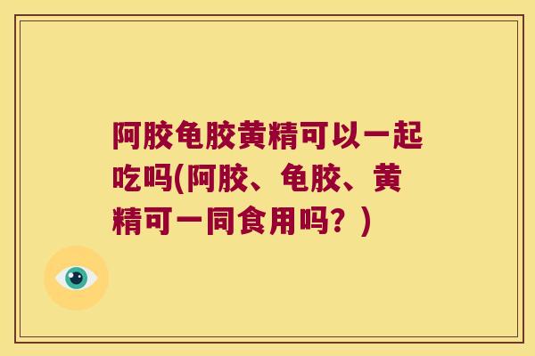 阿胶龟胶黄精可以一起吃吗(阿胶、龟胶、黄精可一同食用吗？)
