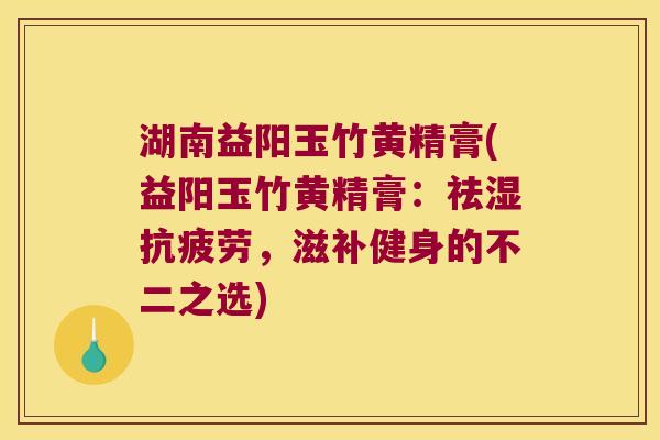 湖南益阳玉竹黄精膏(益阳玉竹黄精膏:祛湿,滋补健身的不二之选) 湖南益阳玉竹黄精膏(益阳玉竹黄精膏:祛湿,滋补健身的不二之选)