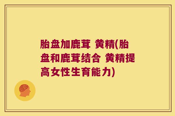 胎盘加鹿茸 黄精(胎盘和鹿茸结合 黄精提高女性生育能力) 胎盘加鹿茸 黄精(胎盘和鹿茸结合 黄精提高女性生育能力)