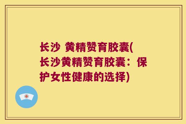 长沙 黄精赞育胶囊(长沙黄精赞育胶囊:保护女性健康的选择) 长沙 黄精赞育胶囊(长沙黄精赞育胶囊:保护女性健康的选择)