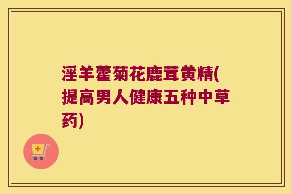 淫羊藿菊花鹿茸黄精(提高男人健康五种中草药) 淫羊藿菊花鹿茸黄精(提高男人健康五种中草药)