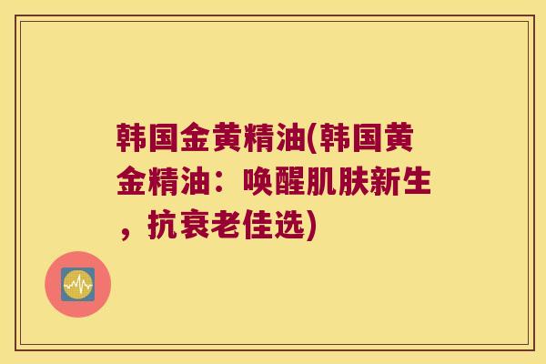 韩国金黄精油(韩国黄金精油：唤醒新生，抗佳选)