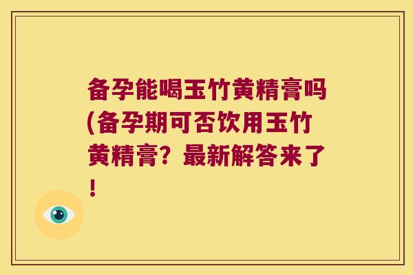 备孕能喝玉竹黄精膏吗(备孕期可否饮用玉竹黄精膏?新解答来了! 备孕能喝玉竹黄精膏吗(备孕期可否饮用玉竹黄精膏?新解答来了!