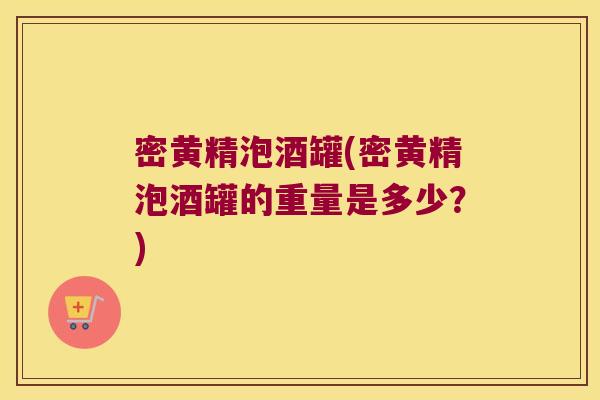 密黄精泡酒罐(密黄精泡酒罐的重量是多少？)