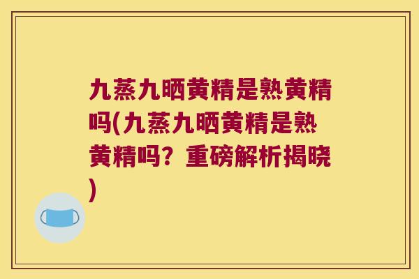 九蒸九晒黄精是熟黄精吗(九蒸九晒黄精是熟黄精吗？重磅解析揭晓)