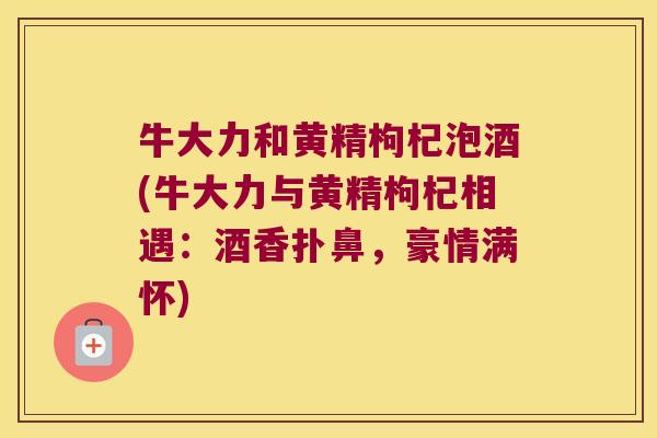 牛大力和黄精枸杞泡酒(牛大力与黄精枸杞相遇:酒香扑鼻,豪情满怀) 牛大力和黄精枸杞泡酒(牛大力与黄精枸杞相遇:酒香扑鼻,豪情满怀)