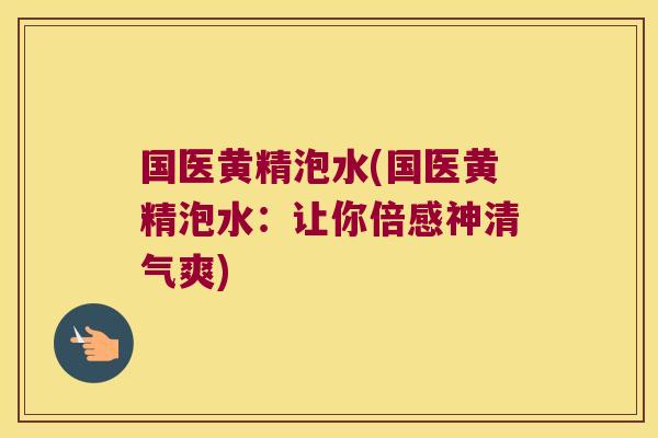 国医黄精泡水(国医黄精泡水：让你倍感神清气爽)