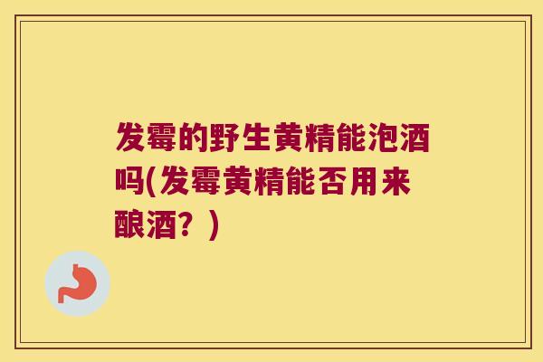 发霉的野生黄精能泡酒吗(发霉黄精能否用来酿酒？)