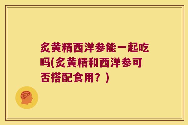 炙黄精西洋参能一起吃吗(炙黄精和西洋参可否搭配食用？)