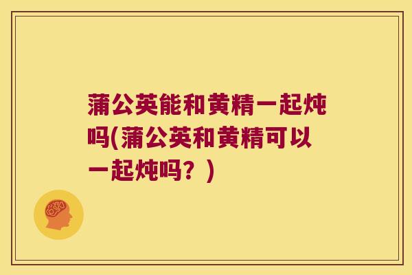 蒲公英能和黄精一起炖吗(蒲公英和黄精可以一起炖吗?) 蒲公英能和黄精一起炖吗(蒲公英和黄精可以一起炖吗?)