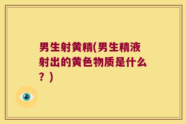 男生射黄精(男生精液射出的黄色物质是什么?) 男生射黄精(男生精液射出的黄色物质是什么?)
