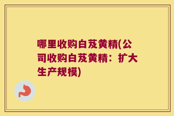 哪里收购白芨黄精(公司收购白芨黄精：扩大生产规模)