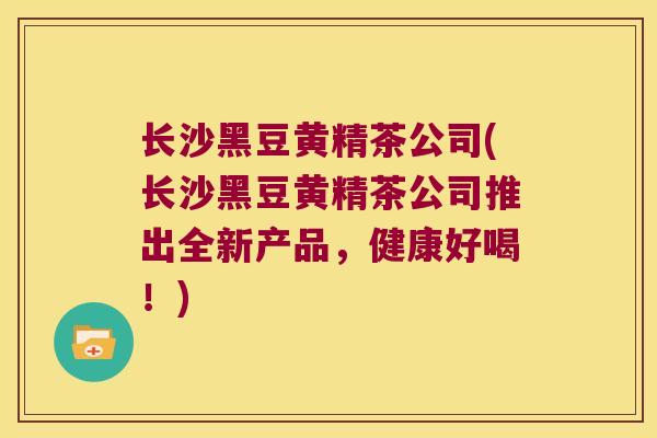 长沙黑豆黄精茶公司(长沙黑豆黄精茶公司推出全新产品,健康好喝!) 长沙黑豆黄精茶公司(长沙黑豆黄精茶公司推出全新产品,健康好喝!)