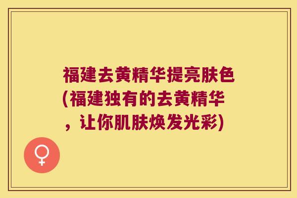 福建去黄精华提亮肤色(福建独有的去黄精华，让你焕发光彩)