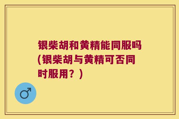 银柴胡和黄精能同服吗(银柴胡与黄精可否同时服用？)