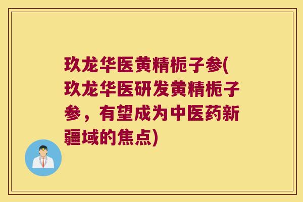 玖龙华医黄精栀子参(玖龙华医研发黄精栀子参，有望成为中医药新疆域的焦点)