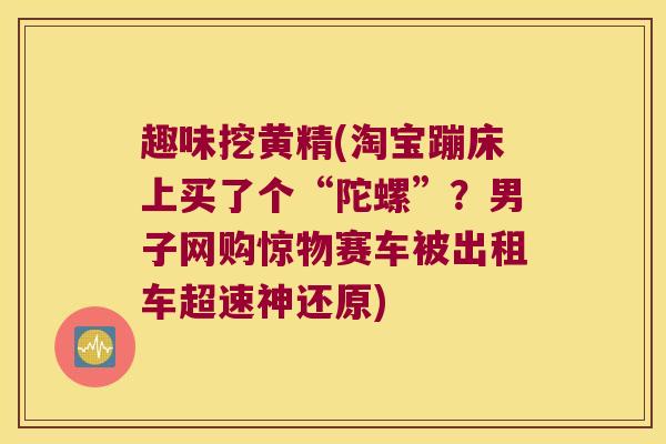 趣味挖黄精(淘宝蹦床上买了个“陀螺”？男子网购惊物赛车被出租车超速神还原)