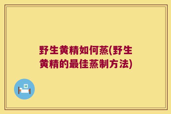 野生黄精如何蒸(野生黄精的佳蒸制方法) 野生黄精如何蒸(野生黄精的佳蒸制方法)