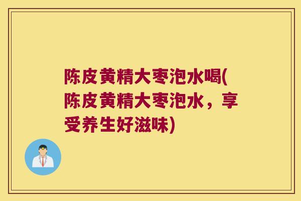 陈皮黄精大枣泡水喝(陈皮黄精大枣泡水,享受养生好滋味) 陈皮黄精大枣泡水喝(陈皮黄精大枣泡水,享受养生好滋味)