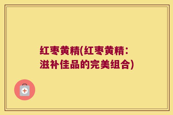 红枣黄精(红枣黄精：滋补佳品的完美组合)