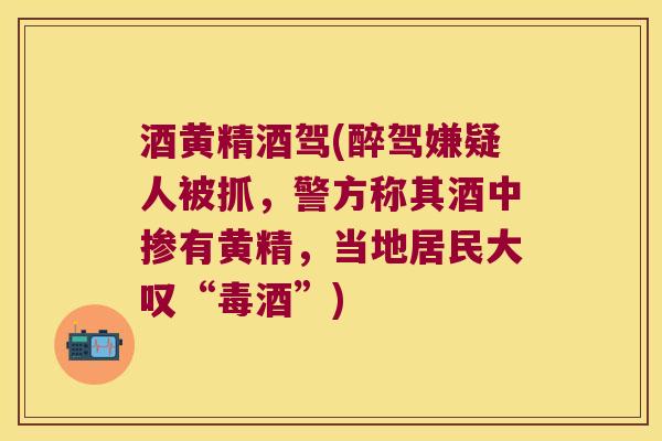 酒黄精酒驾(醉驾嫌疑人被抓，警方称其酒中掺有黄精，当地居民大叹“毒酒”)