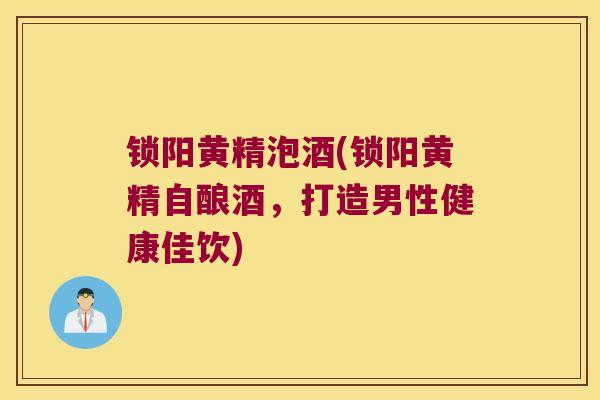 锁阳黄精泡酒(锁阳黄精自酿酒，打造男性健康佳饮)