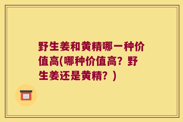 野生姜和黄精哪一种价值高(哪种价值高?野生姜还是黄精?) 野生姜和黄精哪一种价值高(哪种价值高?野生姜还是黄精?)