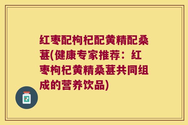 红枣配枸杞配黄精配桑葚(健康专家推荐：红枣枸杞黄精桑葚共同组成的营养饮品)