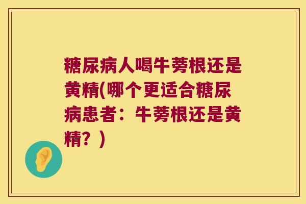 人喝牛蒡根还是黄精(哪个更适合患者：牛蒡根还是黄精？)