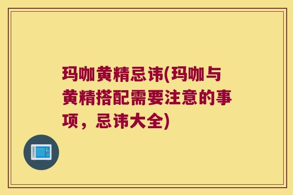 玛咖黄精忌讳(玛咖与黄精搭配需要注意的事项，忌讳大全)