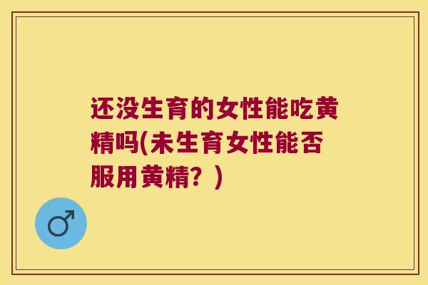 还没生育的女性能吃黄精吗(未生育女性能否服用黄精?) 还没生育的女性能吃黄精吗(未生育女性能否服用黄精?)
