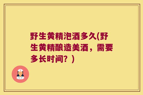 野生黄精泡酒多久(野生黄精酿造美酒，需要多长时间？)