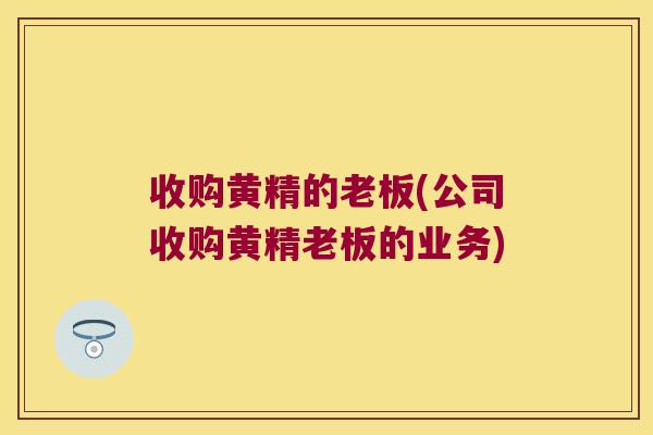 收购黄精的老板(公司收购黄精老板的业务)
