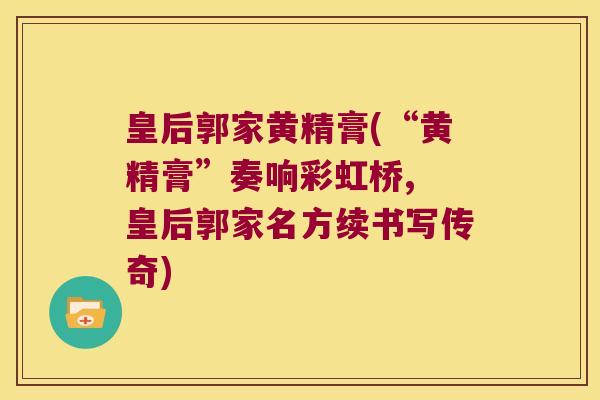 皇后郭家黄精膏(“黄精膏”奏响彩虹桥, 皇后郭家名方续书写传奇)