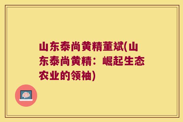 山东泰尚黄精董斌(山东泰尚黄精:崛起生态农业的领袖) 山东泰尚黄精董斌(山东泰尚黄精:崛起生态农业的领袖)