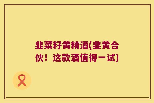 韭菜籽黄精酒(韭黄合伙！这款酒值得一试)