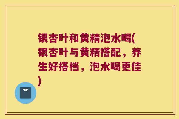 银杏叶和黄精泡水喝(银杏叶与黄精搭配，养生好搭档，泡水喝更佳)