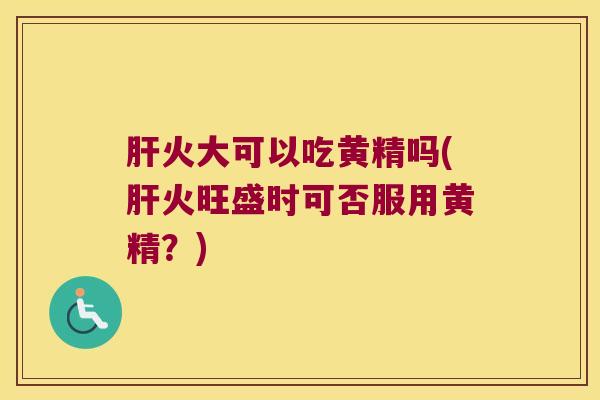 火大可以吃黄精吗(火旺盛时可否服用黄精？)