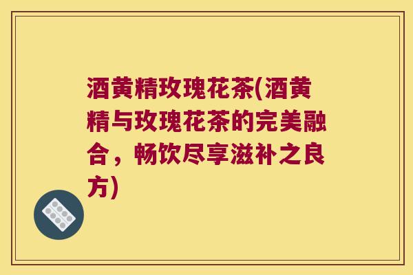 酒黄精玫瑰花茶(酒黄精与玫瑰花茶的完美融合，畅饮尽享滋补之良方)
