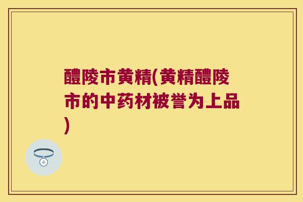 醴陵市黄精(黄精醴陵市的材被誉为上品)