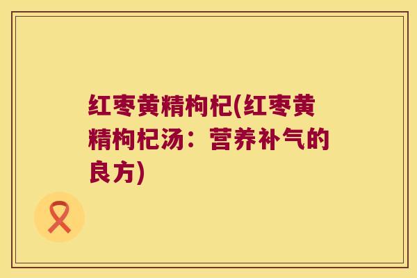 红枣黄精枸杞(红枣黄精枸杞汤:营养的良方) 红枣黄精枸杞(红枣黄精枸杞汤:营养的良方)