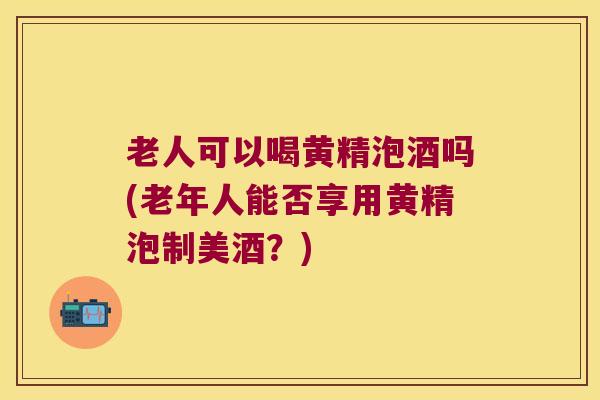 老人可以喝黄精泡酒吗(老年人能否享用黄精泡制美酒？)