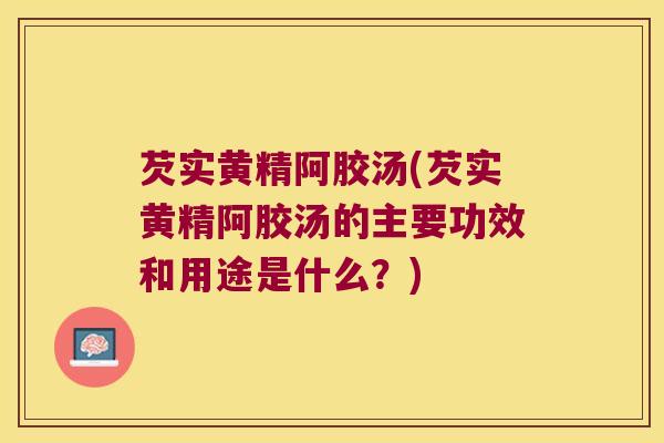 芡实黄精阿胶汤(芡实黄精阿胶汤的主要功效和用途是什么?) 芡实黄精阿胶汤(芡实黄精阿胶汤的主要功效和用途是什么?)