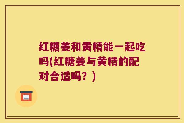 红糖姜和黄精能一起吃吗(红糖姜与黄精的配对合适吗?) 红糖姜和黄精能一起吃吗(红糖姜与黄精的配对合适吗?)
