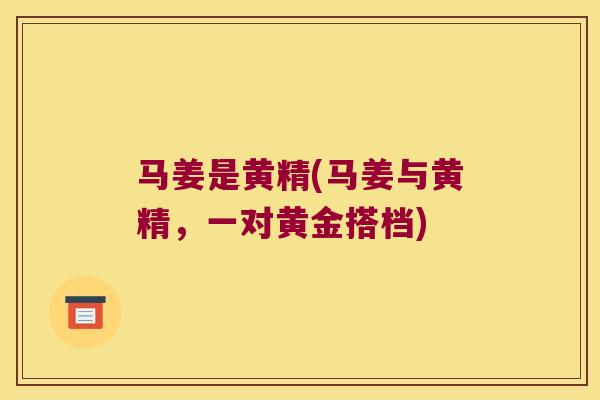 马姜是黄精(马姜与黄精,一对黄金搭档) 马姜是黄精(马姜与黄精,一对黄金搭档)