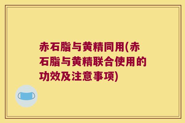 赤石脂与黄精同用(赤石脂与黄精联合使用的功效及注意事项) 赤石脂与黄精同用(赤石脂与黄精联合使用的功效及注意事项)
