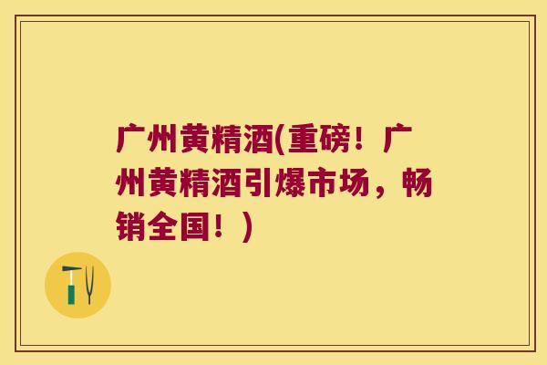 广州黄精酒(重磅!广州黄精酒引爆市场,畅销全国!) 广州黄精酒(重磅!广州黄精酒引爆市场,畅销全国!)